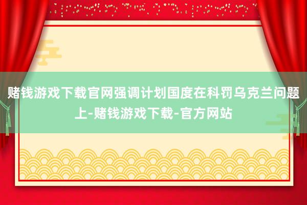 赌钱游戏下载官网强调计划国度在科罚乌克兰问题上-赌钱游戏下载-官方网站