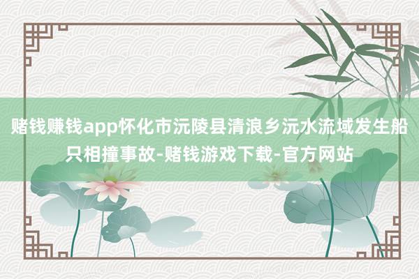 赌钱赚钱app怀化市沅陵县清浪乡沅水流域发生船只相撞事故-赌钱游戏下载-官方网站