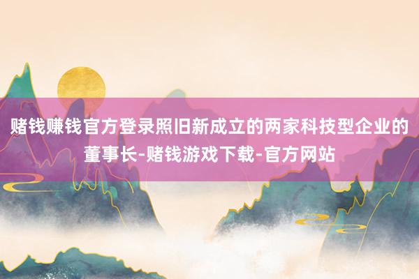 赌钱赚钱官方登录照旧新成立的两家科技型企业的董事长-赌钱游戏下载-官方网站