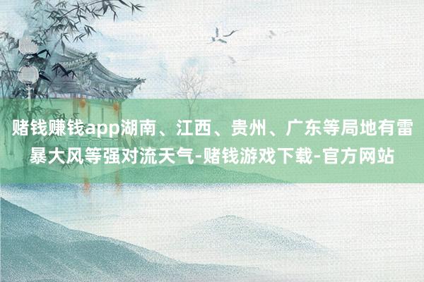 赌钱赚钱app湖南、江西、贵州、广东等局地有雷暴大风等强对流天气-赌钱游戏下载-官方网站