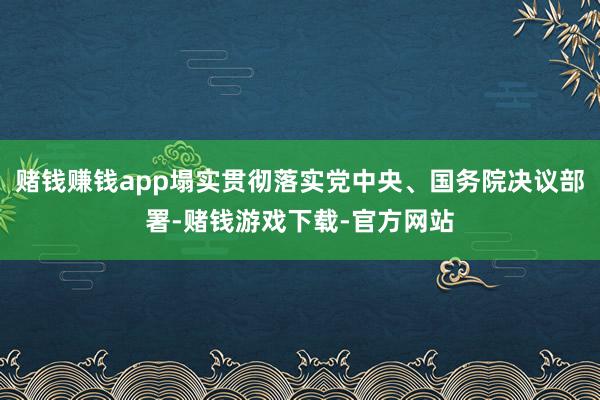 赌钱赚钱app塌实贯彻落实党中央、国务院决议部署-赌钱游戏下载-官方网站