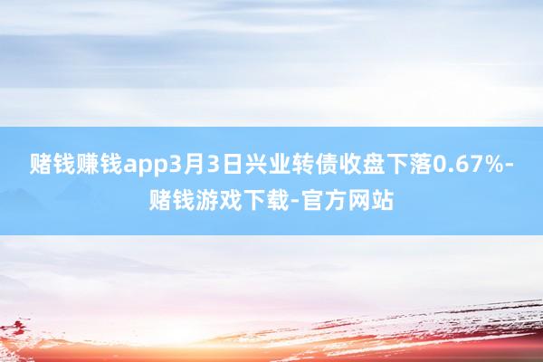 赌钱赚钱app3月3日兴业转债收盘下落0.67%-赌钱游戏下载-官方网站