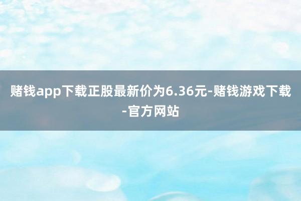 赌钱app下载正股最新价为6.36元-赌钱游戏下载-官方网站