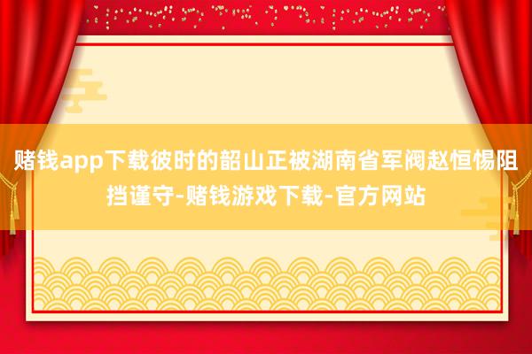 赌钱app下载彼时的韶山正被湖南省军阀赵恒惕阻挡谨守-赌钱游戏下载-官方网站