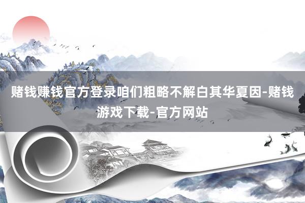 赌钱赚钱官方登录咱们粗略不解白其华夏因-赌钱游戏下载-官方网站