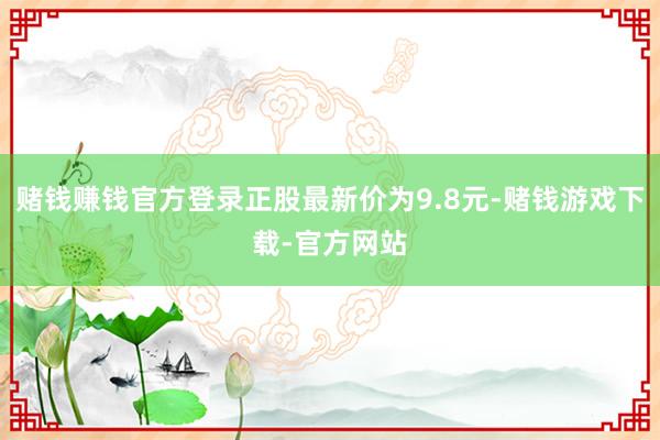 赌钱赚钱官方登录正股最新价为9.8元-赌钱游戏下载-官方网站