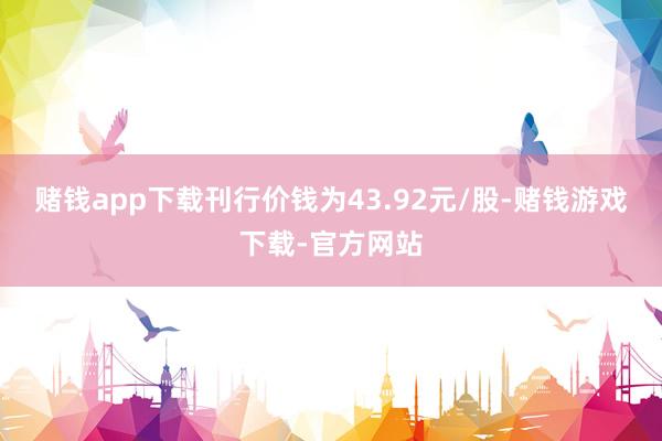 赌钱app下载刊行价钱为43.92元/股-赌钱游戏下载-官方网站