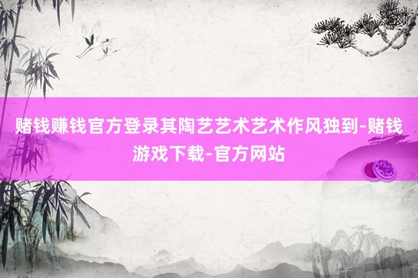 赌钱赚钱官方登录其陶艺艺术艺术作风独到-赌钱游戏下载-官方网站