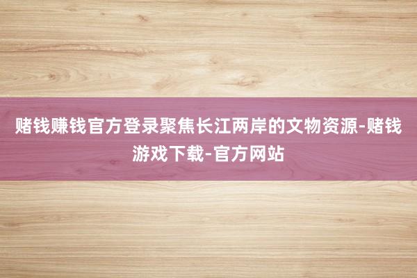 赌钱赚钱官方登录聚焦长江两岸的文物资源-赌钱游戏下载-官方网站