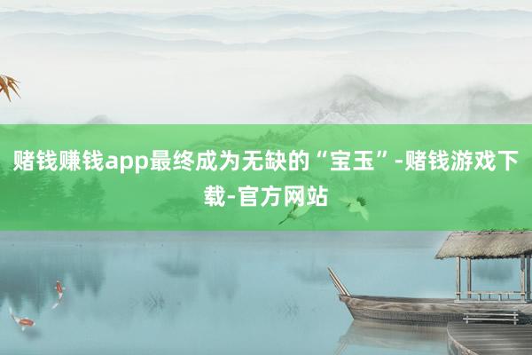 赌钱赚钱app最终成为无缺的“宝玉”-赌钱游戏下载-官方网站
