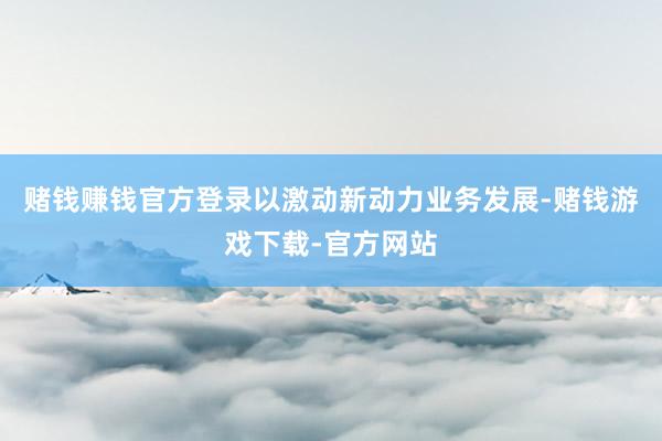 赌钱赚钱官方登录以激动新动力业务发展-赌钱游戏下载-官方网站