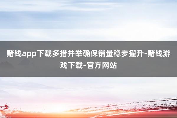 赌钱app下载多措并举确保销量稳步擢升-赌钱游戏下载-官方网站