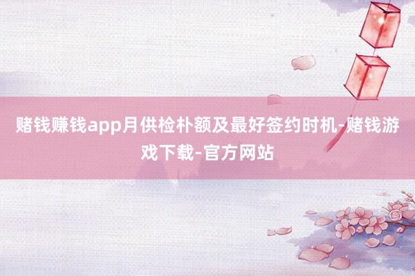 赌钱赚钱app月供检朴额及最好签约时机-赌钱游戏下载-官方网站
