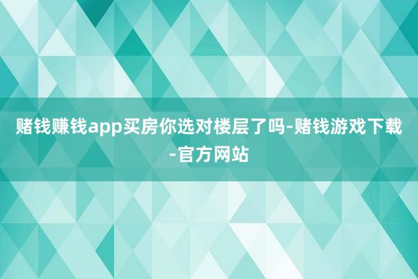 赌钱赚钱app买房你选对楼层了吗-赌钱游戏下载-官方网站