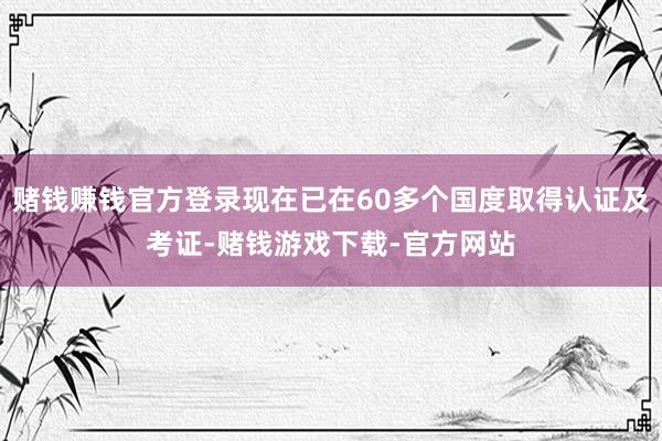 赌钱赚钱官方登录现在已在60多个国度取得认证及考证-赌钱游戏下载-官方网站