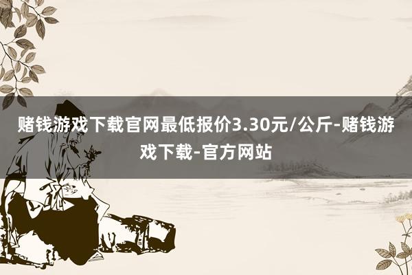 赌钱游戏下载官网最低报价3.30元/公斤-赌钱游戏下载-官方网站