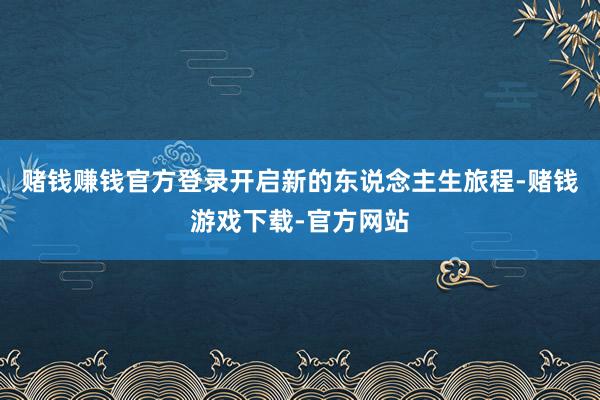 赌钱赚钱官方登录开启新的东说念主生旅程-赌钱游戏下载-官方网站