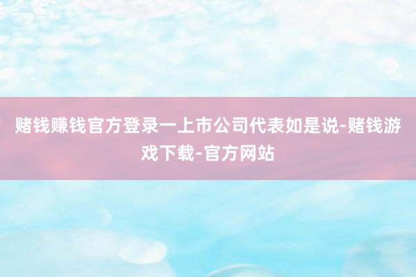 赌钱赚钱官方登录一上市公司代表如是说-赌钱游戏下载-官方网站