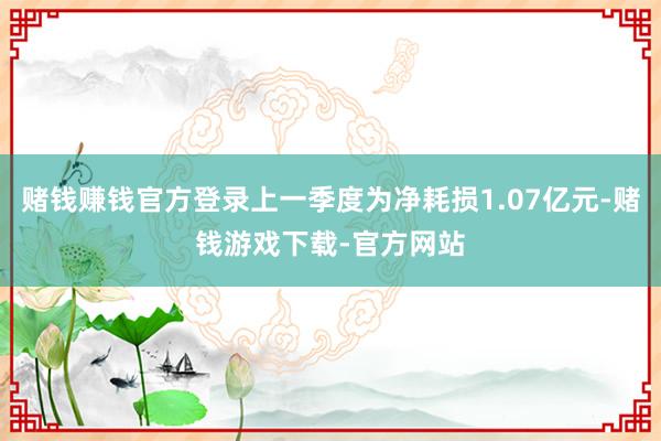 赌钱赚钱官方登录上一季度为净耗损1.07亿元-赌钱游戏下载-官方网站