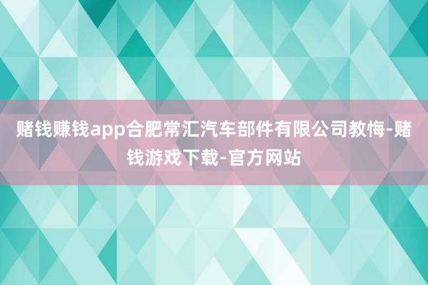 赌钱赚钱app合肥常汇汽车部件有限公司教悔-赌钱游戏下载-官方网站