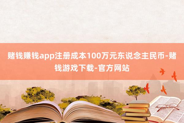 赌钱赚钱app注册成本100万元东说念主民币-赌钱游戏下载-官方网站