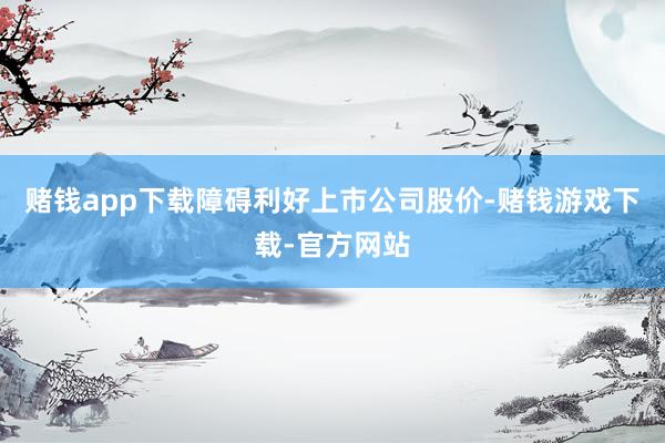 赌钱app下载障碍利好上市公司股价-赌钱游戏下载-官方网站