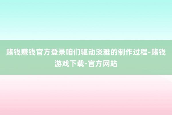 赌钱赚钱官方登录咱们驱动淡雅的制作过程-赌钱游戏下载-官方网站