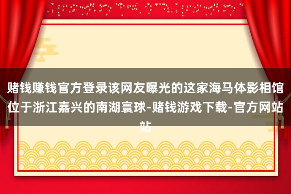 赌钱赚钱官方登录该网友曝光的这家海马体影相馆位于浙江嘉兴的南湖寰球-赌钱游戏下载-官方网站