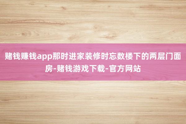 赌钱赚钱app那时进家装修时忘数楼下的两层门面房-赌钱游戏下载-官方网站