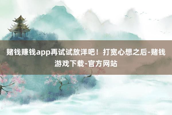 赌钱赚钱app再试试放洋吧！打宽心想之后-赌钱游戏下载-官方网站
