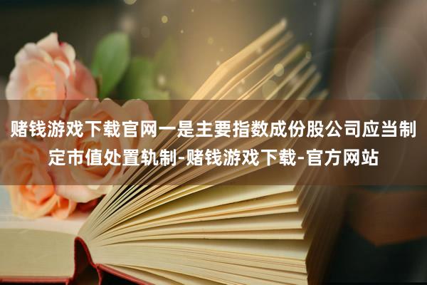 赌钱游戏下载官网一是主要指数成份股公司应当制定市值处置轨制-赌钱游戏下载-官方网站