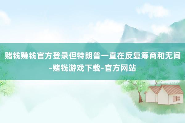 赌钱赚钱官方登录但特朗普一直在反复筹商和无间-赌钱游戏下载-官方网站