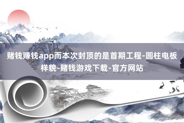 赌钱赚钱app而本次封顶的是首期工程-圆柱电板样貌-赌钱游戏下载-官方网站