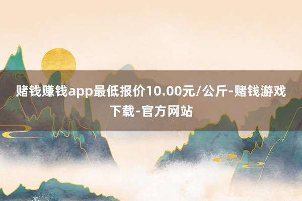 赌钱赚钱app最低报价10.00元/公斤-赌钱游戏下载-官方网站