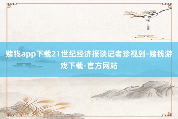 赌钱app下载21世纪经济报谈记者珍视到-赌钱游戏下载-官方网站