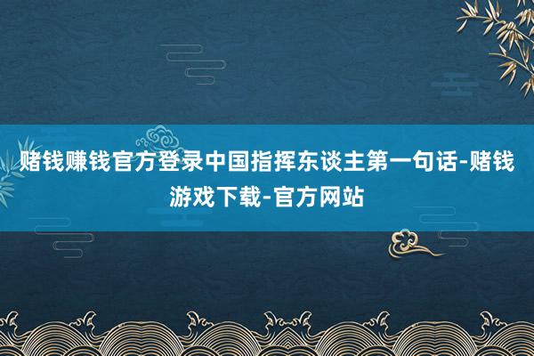 赌钱赚钱官方登录中国指挥东谈主第一句话-赌钱游戏下载-官方网站