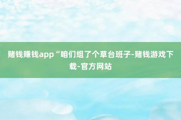 赌钱赚钱app“咱们组了个草台班子-赌钱游戏下载-官方网站