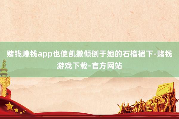 赌钱赚钱app也使凯撒倾倒于她的石榴裙下-赌钱游戏下载-官方网站