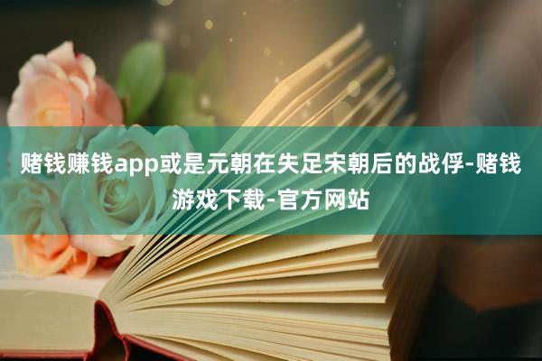 赌钱赚钱app或是元朝在失足宋朝后的战俘-赌钱游戏下载-官方网站