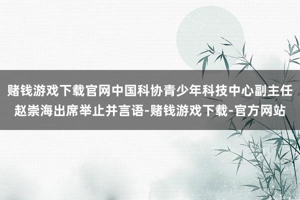 赌钱游戏下载官网中国科协青少年科技中心副主任赵崇海出席举止并言语-赌钱游戏下载-官方网站