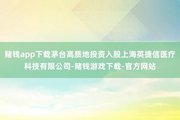 赌钱app下载茅台高质地投资入股上海英捷信医疗科技有限公司-赌钱游戏下载-官方网站