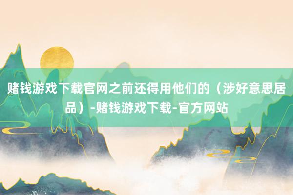 赌钱游戏下载官网之前还得用他们的（涉好意思居品）-赌钱游戏下载-官方网站