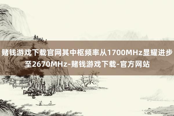 赌钱游戏下载官网其中枢频率从1700MHz显耀进步至2670MHz-赌钱游戏下载-官方网站