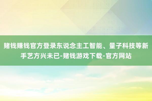 赌钱赚钱官方登录东说念主工智能、量子科技等新手艺方兴未已-赌钱游戏下载-官方网站