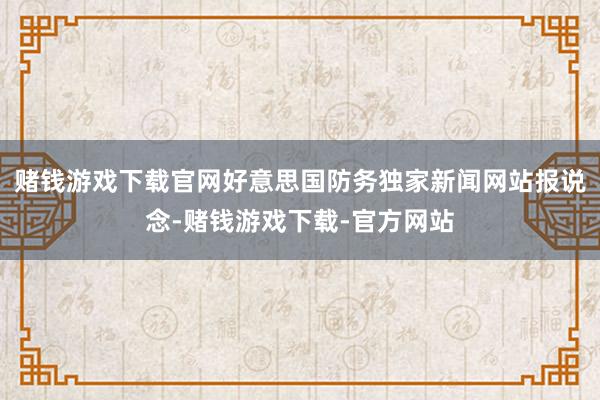 赌钱游戏下载官网好意思国防务独家新闻网站报说念-赌钱游戏下载-官方网站