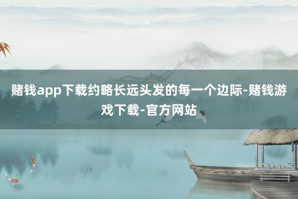 赌钱app下载约略长远头发的每一个边际-赌钱游戏下载-官方网站