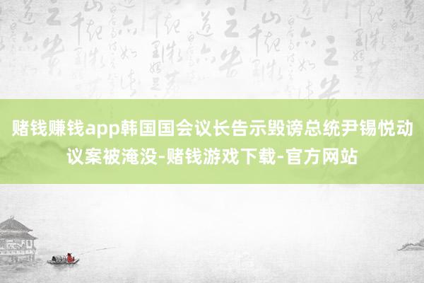 赌钱赚钱app韩国国会议长告示毁谤总统尹锡悦动议案被淹没-赌钱游戏下载-官方网站