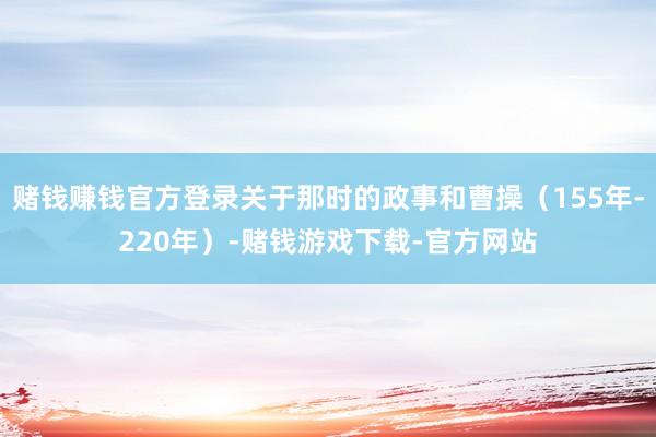 赌钱赚钱官方登录关于那时的政事和曹操（155年-220年）-赌钱游戏下载-官方网站
