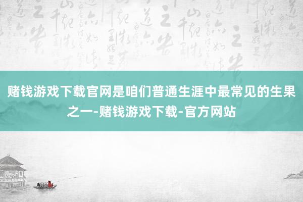 赌钱游戏下载官网是咱们普通生涯中最常见的生果之一-赌钱游戏下载-官方网站