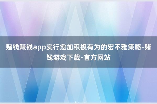 赌钱赚钱app实行愈加积极有为的宏不雅策略-赌钱游戏下载-官方网站
